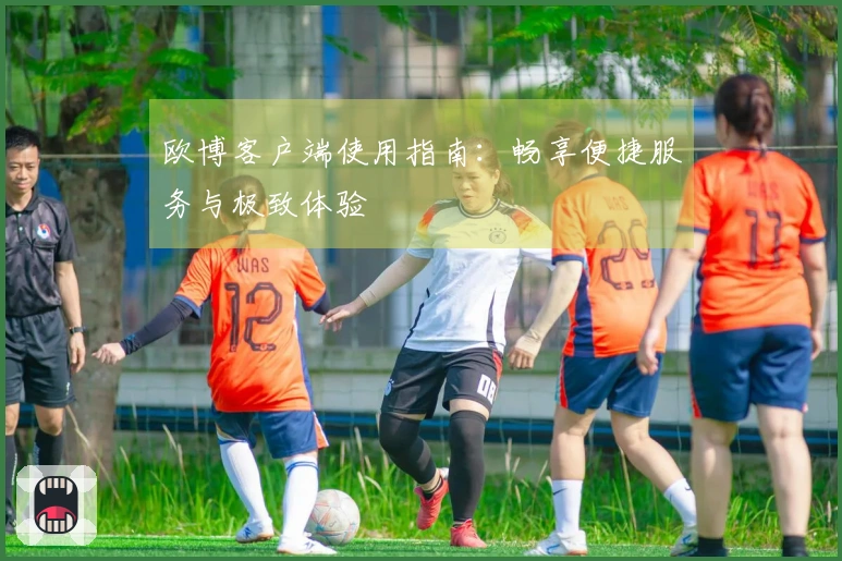 欧博客户端使用指南：畅享便捷服务与极致体验