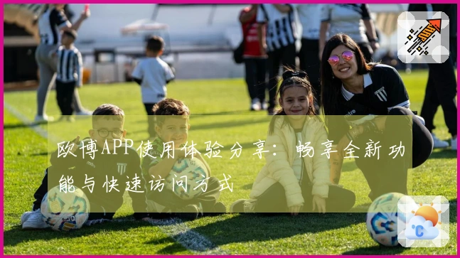 欧博APP使用体验分享：畅享全新功能与快速访问方式