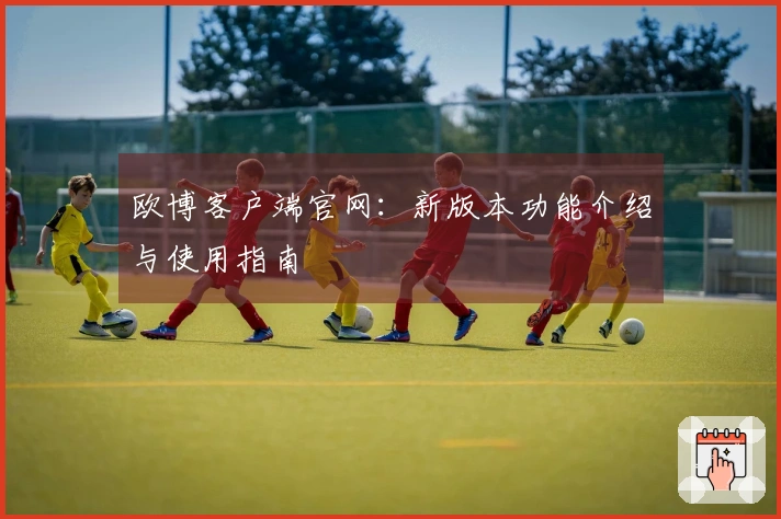 欧博客户端官网：新版本功能介绍与使用指南