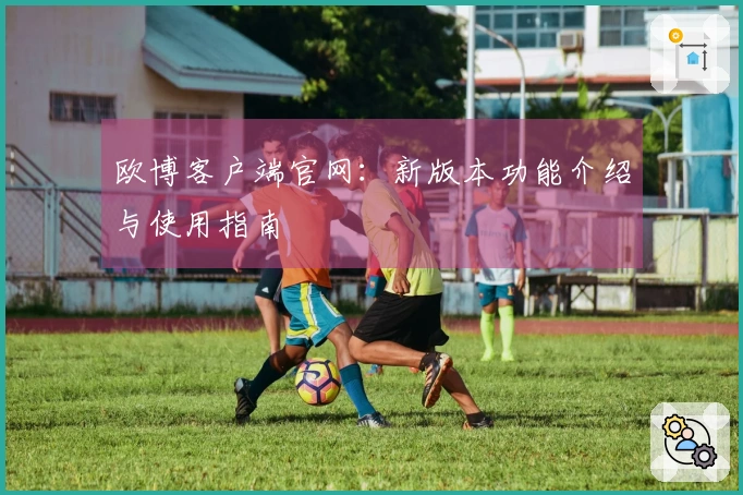 欧博客户端官网：新版本功能介绍与使用指南