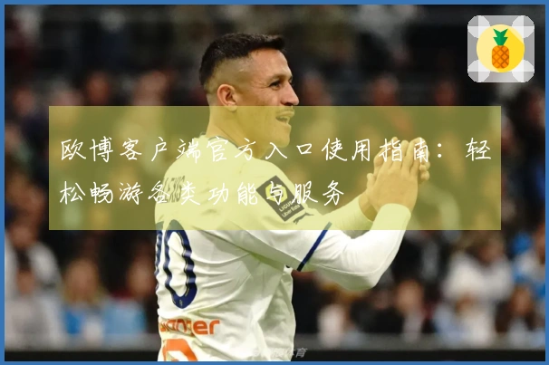 欧博客户端官方入口使用指南：轻松畅游各类功能与服务