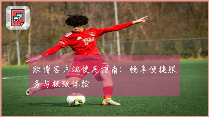 欧博客户端使用指南：畅享便捷服务与极致体验